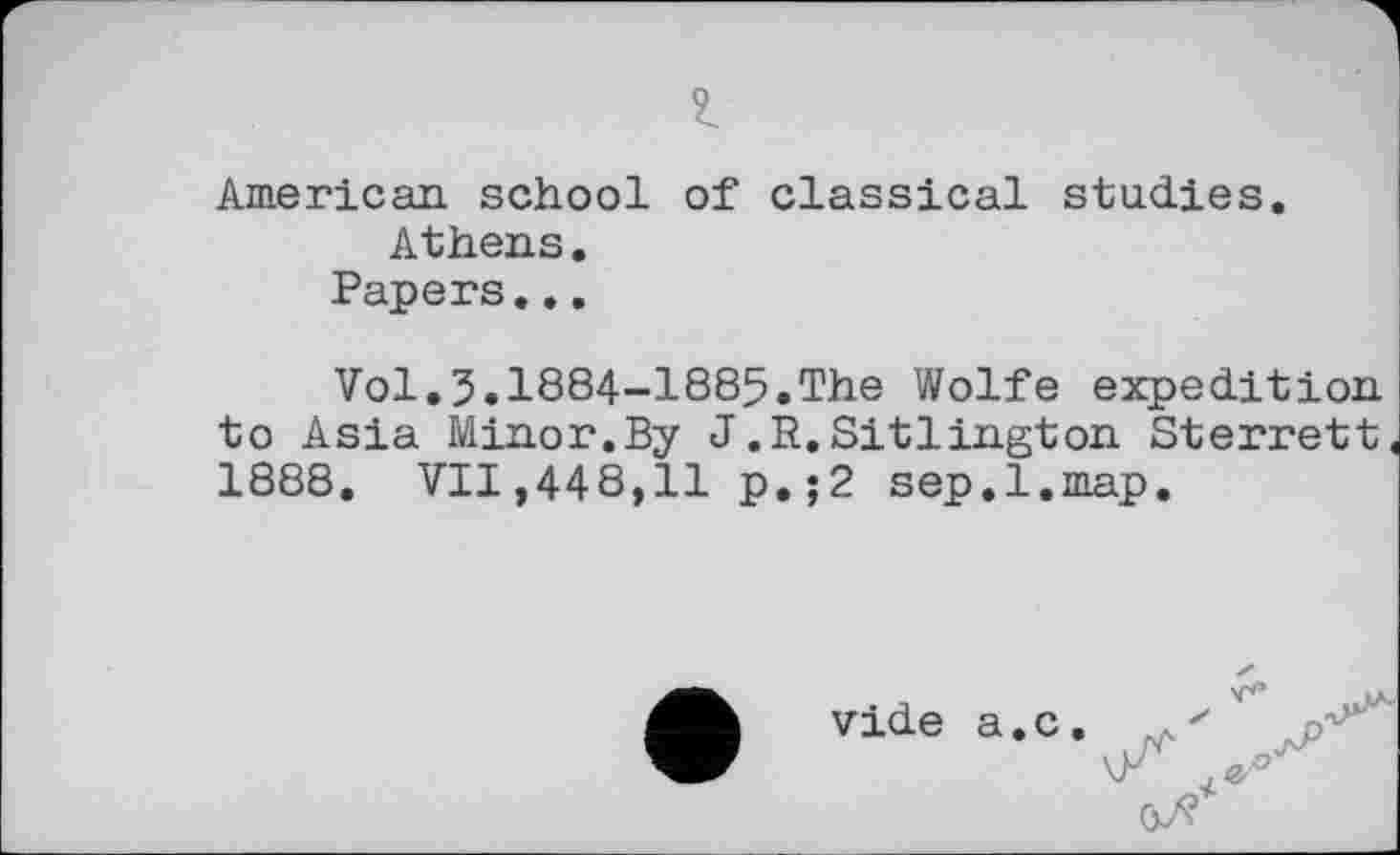 ﻿American school of classical studies.
Athens.
Papers...
Vol.3.1884-1885.The Wolfe expedition to Asia Minor.By J.R.Sitlington Sterrett 1888. VII,448,11 p.;2 sep.l.map.